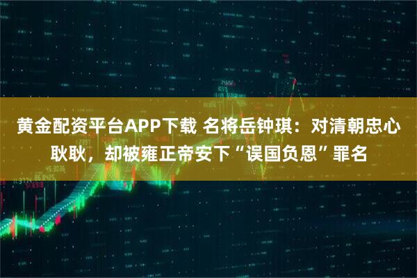 黄金配资平台APP下载 名将岳钟琪：对清朝忠心耿耿，却被雍正帝安下“误国负恩”罪名