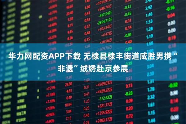 华力网配资APP下载 无棣县棣丰街道咸胜男携“非遗”绒绣赴京参展