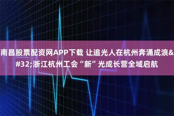 南昌股票配资网APP下载 让追光人在杭州奔涌成浪 浙江杭州工会“新”光成长营全域启航