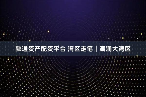 融通资产配资平台 湾区走笔｜潮涌大湾区