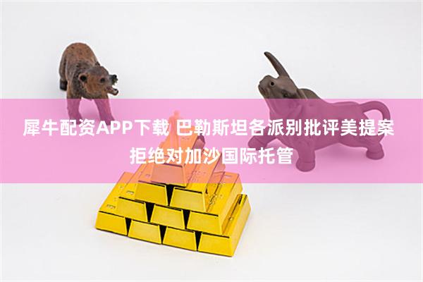 犀牛配资APP下载 巴勒斯坦各派别批评美提案 拒绝对加沙国际托管