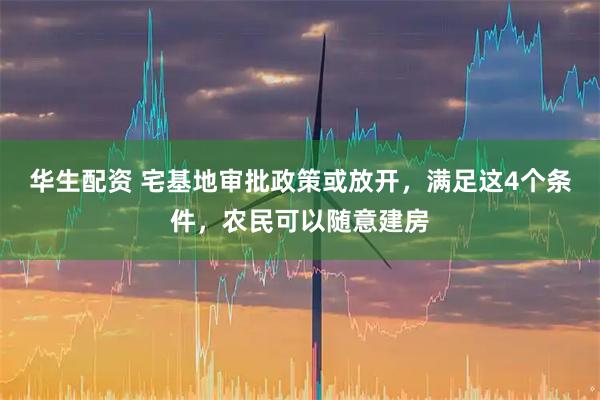 华生配资 宅基地审批政策或放开，满足这4个条件，农民可以随意建房