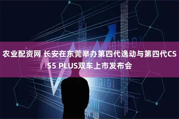 农业配资网 长安在东莞举办第四代逸动与第四代CS55 PLUS双车上市发布会