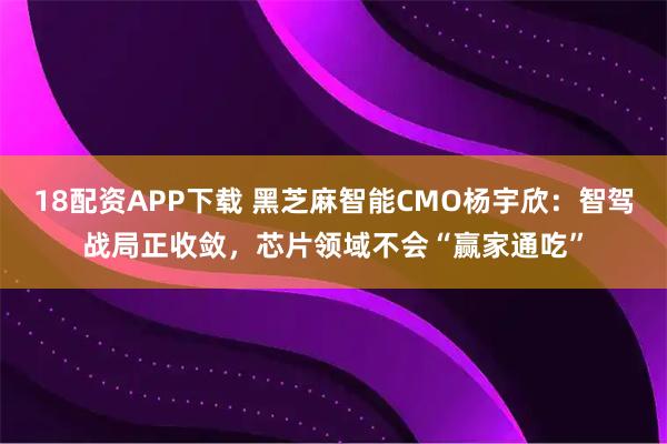 18配资APP下载 黑芝麻智能CMO杨宇欣：智驾战局正收敛，芯片领域不会“赢家通吃”