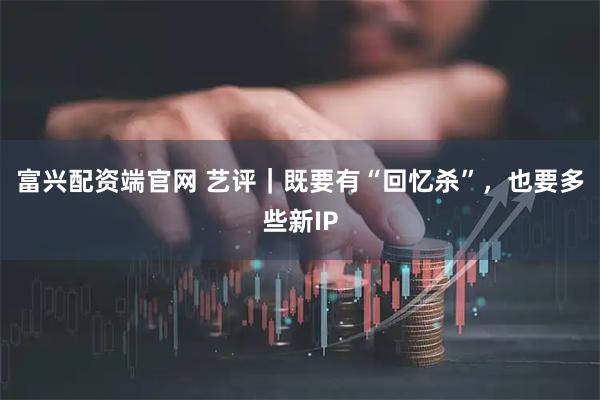 富兴配资端官网 艺评｜既要有“回忆杀”，也要多些新IP