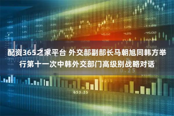 配资365之家平台 外交部副部长马朝旭同韩方举行第十一次中韩外交部门高级别战略对话