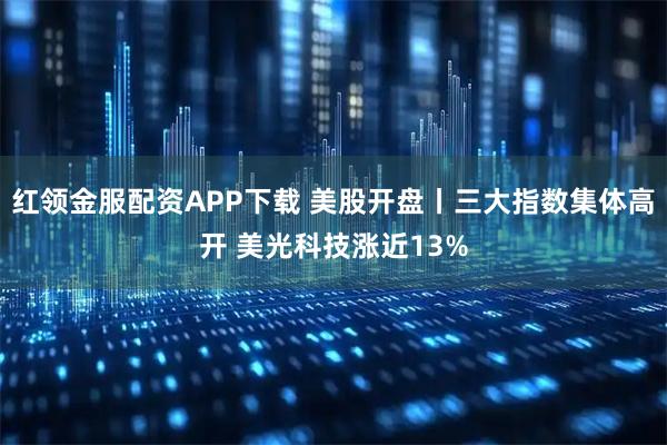 红领金服配资APP下载 美股开盘丨三大指数集体高开 美光科技涨近13%