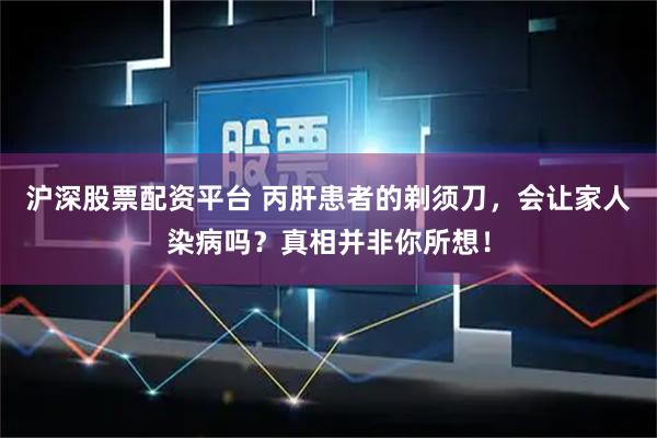 沪深股票配资平台 丙肝患者的剃须刀，会让家人染病吗？真相并非你所想！