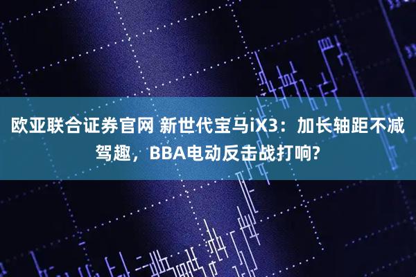 欧亚联合证券官网 新世代宝马iX3：加长轴距不减驾趣，BBA电动反击战打响?