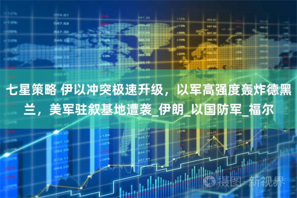 七星策略 伊以冲突极速升级，以军高强度轰炸德黑兰，美军驻叙基地遭袭_伊朗_以国防军_福尔