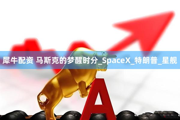 犀牛配资 马斯克的梦醒时分_SpaceX_特朗普_星舰