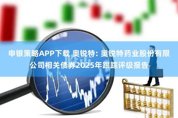 申银策略APP下载 奥锐特: 奥锐特药业股份有限公司相关债券2025年跟踪评级报告
