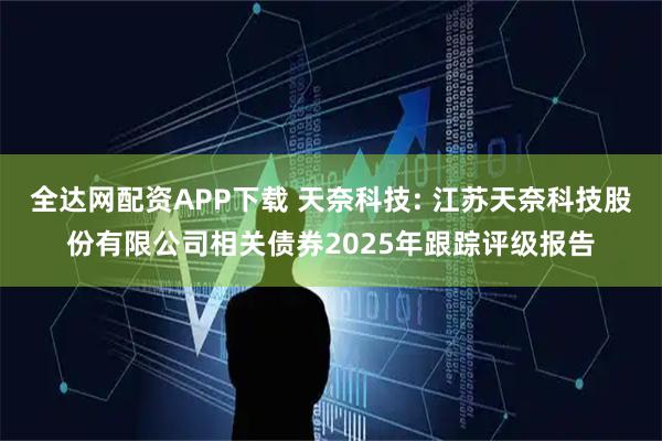 全达网配资APP下载 天奈科技: 江苏天奈科技股份有限公司相关债券2025年跟踪评级报告