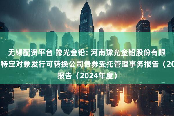 无锡配资平台 豫光金铅: 河南豫光金铅股份有限公司向不特定对象发行可转换公司债券受托管理事务报告（2024年度）