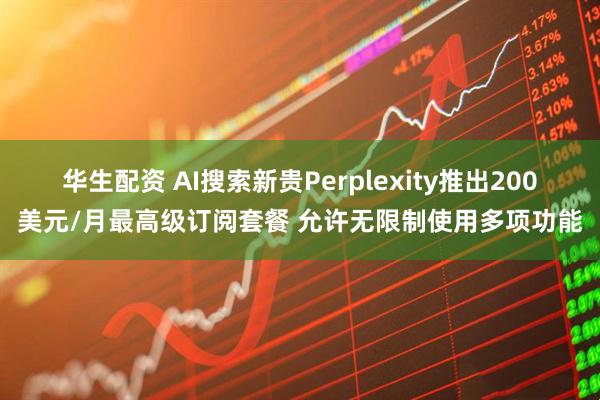 华生配资 AI搜索新贵Perplexity推出200美元/月最高级订阅套餐 允许无限制使用多项功能