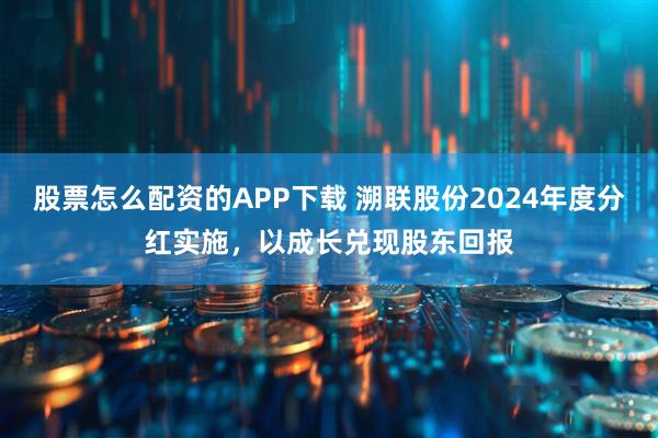 股票怎么配资的APP下载 溯联股份2024年度分红实施，以成长兑现股东回报