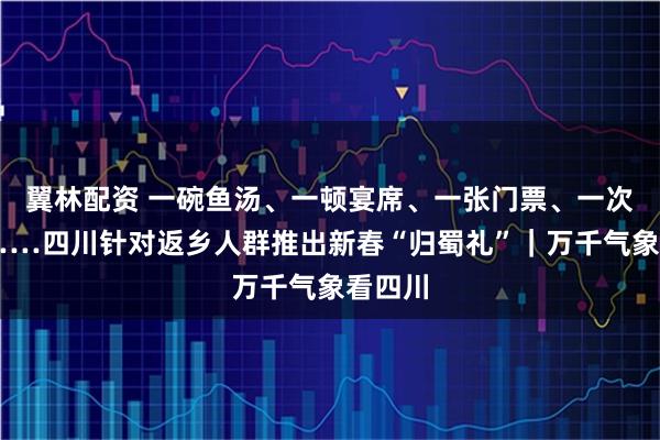 翼林配资 一碗鱼汤、一顿宴席、一张门票、一次立减……四川针对返乡人群推出新春“归蜀礼”｜万千气象看四川