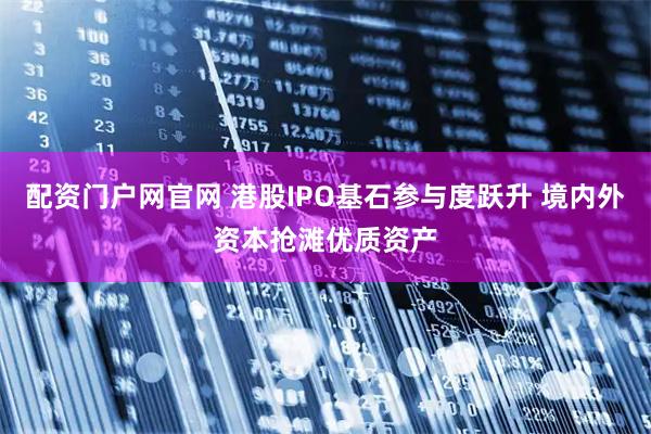 配资门户网官网 港股IPO基石参与度跃升 境内外资本抢滩优质资产