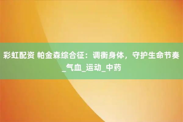 彩虹配资 帕金森综合征：调衡身体，守护生命节奏_气血_运动_中药