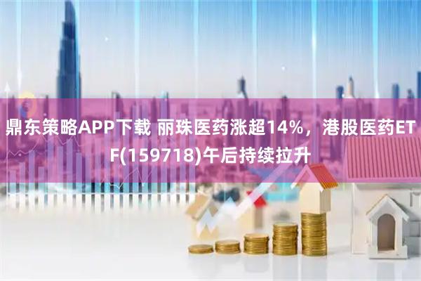 鼎东策略APP下载 丽珠医药涨超14%，港股医药ETF(159718)午后持续拉升