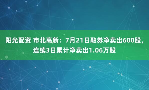 阳光配资 市北高新：7月21日融券净卖出600股，连续3日累计净卖出1.06万股