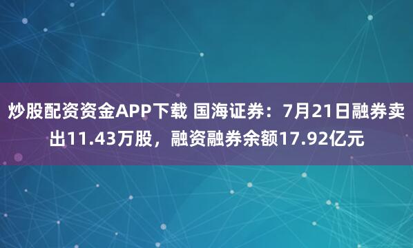 炒股配资资金APP下载 国海证券：7月21日融券卖出11.43万股，融资融券余额17.92亿元