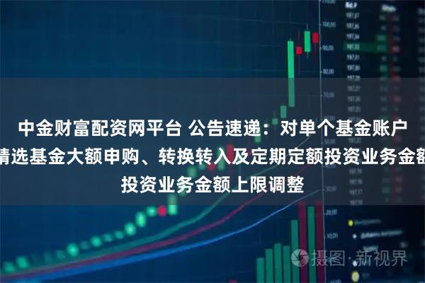 中金财富配资网平台 公告速递：对单个基金账户国金量化精选基金大额申购、转换转入及定期定额投资业务金额上限调整