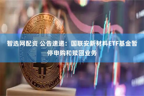 智选网配资 公告速递：国联安新材料ETF基金暂停申购和赎回业务