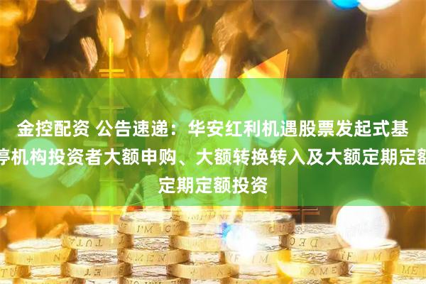 金控配资 公告速递：华安红利机遇股票发起式基金暂停机构投资者大额申购、大额转换转入及大额定期定额投资