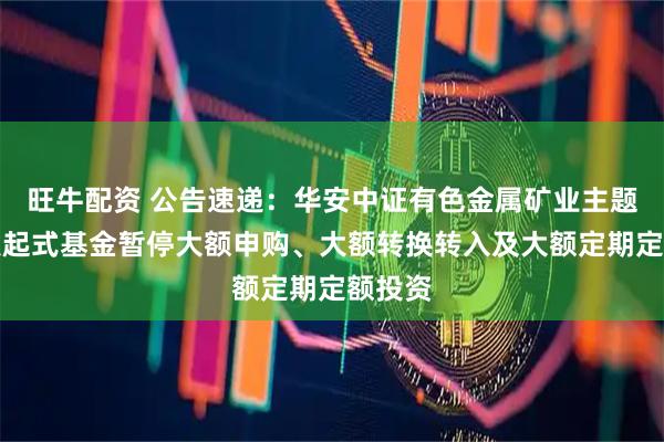 旺牛配资 公告速递：华安中证有色金属矿业主题指数发起式基金暂停大额申购、大额转换转入及大额定期定额投资