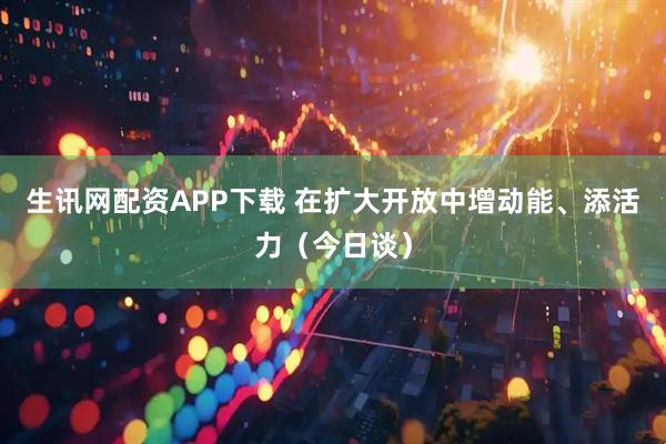 生讯网配资APP下载 在扩大开放中增动能、添活力（今日谈）