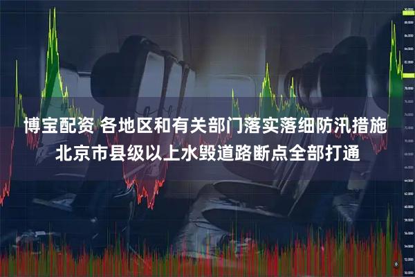 博宝配资 各地区和有关部门落实落细防汛措施 北京市县级以上水毁道路断点全部打通