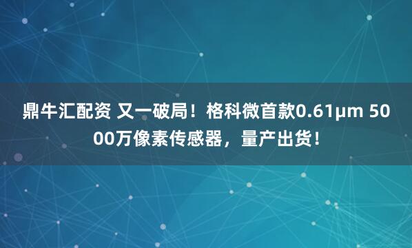 鼎牛汇配资 又一破局！格科微首款0.61μm 5000万像素传感器，量产出货！