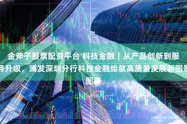 金斧子股票配资平台 科技金融｜从产品创新到服务升级，浦发深圳分行科技金融绘就高质量发展新图景