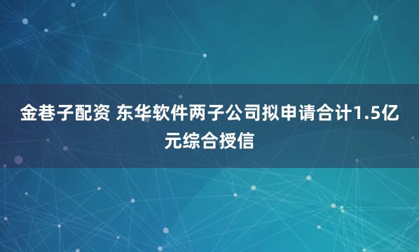 金巷子配资 东华软件两子公司拟申请合计1.5亿元综合授信