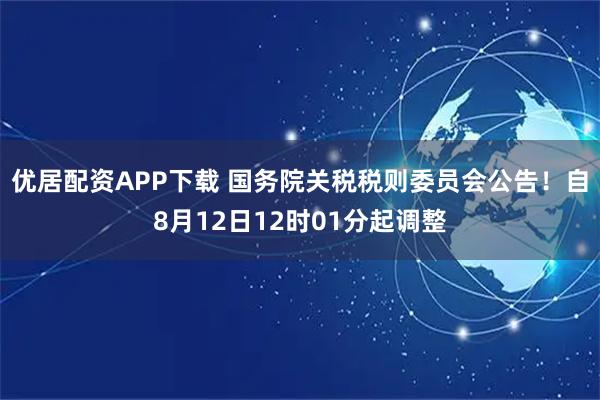 优居配资APP下载 国务院关税税则委员会公告！自8月12日12时01分起调整