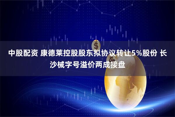中股配资 康德莱控股股东拟协议转让5%股份 长沙械字号溢价两成接盘
