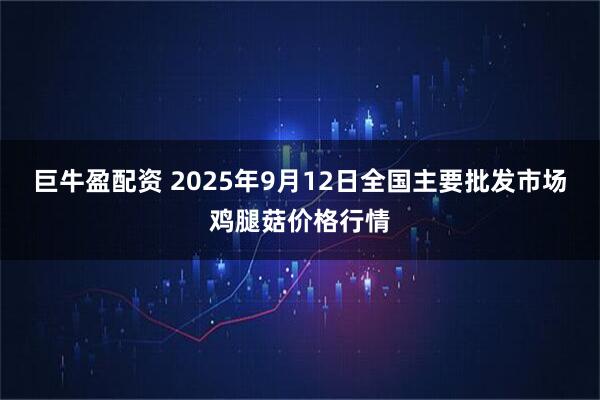 巨牛盈配资 2025年9月12日全国主要批发市场鸡腿菇价格行情
