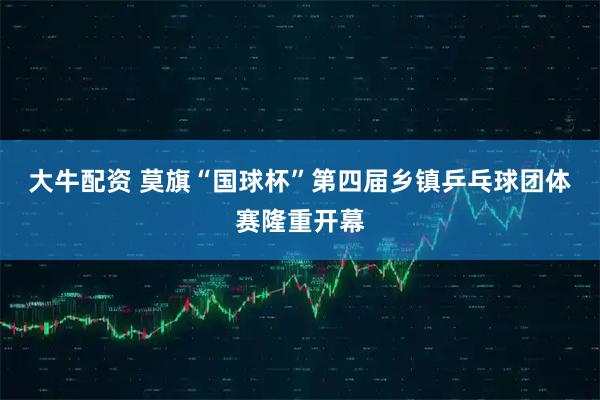 大牛配资 莫旗“国球杯”第四届乡镇乒乓球团体赛隆重开幕