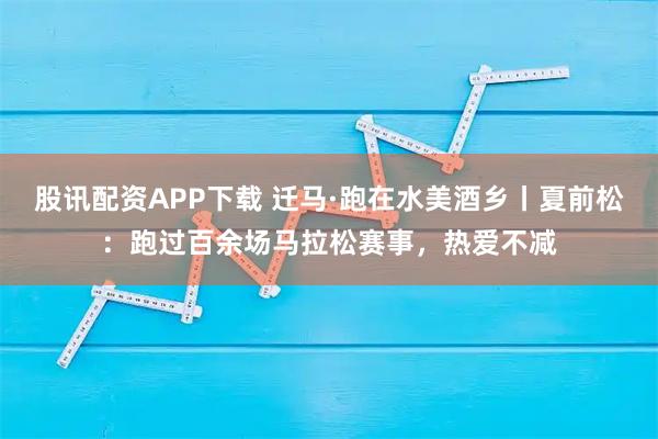 股讯配资APP下载 迁马·跑在水美酒乡丨夏前松：跑过百余场马拉松赛事，热爱不减