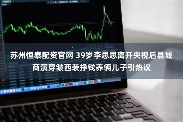 苏州恒泰配资官网 39岁李思思离开央视后县城商演穿皱西装挣钱养俩儿子引热议
